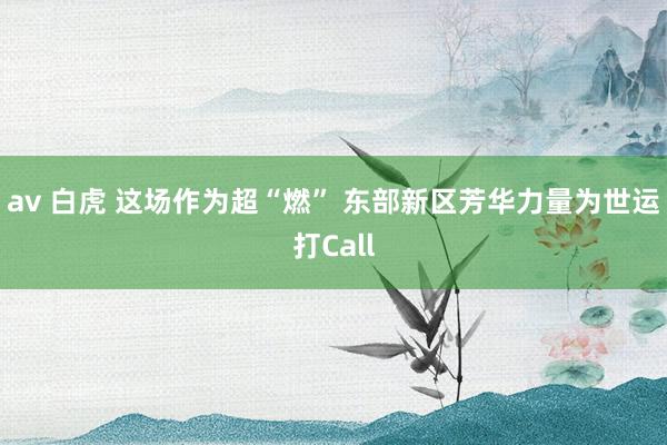 av 白虎 这场作为超“燃” 东部新区芳华力量为世运打Call