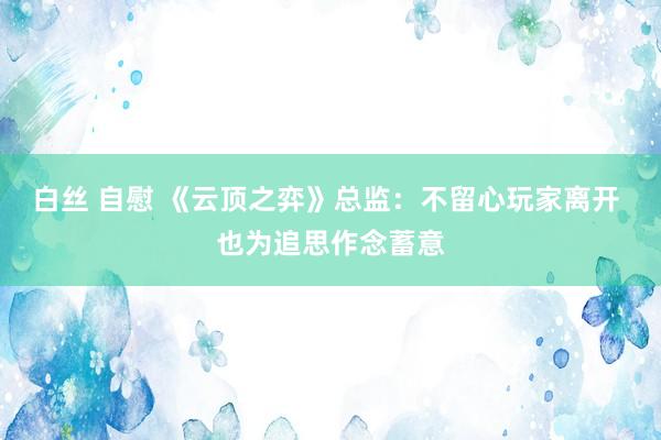 白丝 自慰 《云顶之弈》总监：不留心玩家离开 也为追思作念蓄意