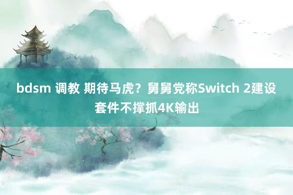 bdsm 调教 期待马虎？舅舅党称Switch 2建设套件不撑抓4K输出