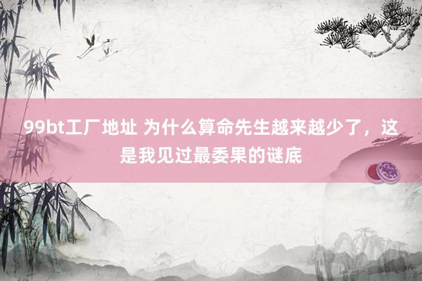 99bt工厂地址 为什么算命先生越来越少了，这是我见过最委果的谜底