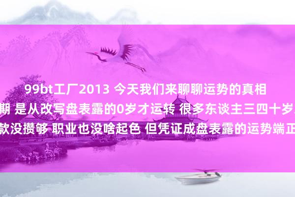 99bt工厂2013 今天我们来聊聊运势的真相 其实东谈主生真的的黄金期 是从改写盘表露的0岁才运转 很多东谈主三四十岁就慌得不可 合计我方进款没攒够 职业也没啥起色 但凭证成盘表露的运势端正 中年才是改写盘能量爆发期 四十岁前的那些进账