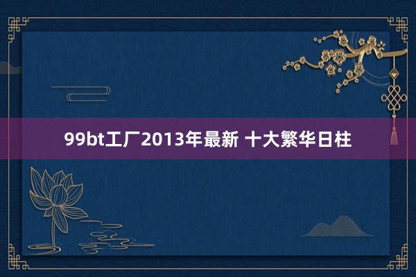 99bt工厂2013年最新 十大繁华日柱