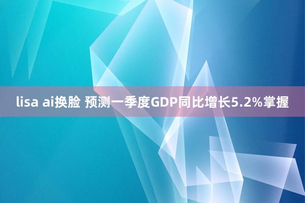 lisa ai换脸 预测一季度GDP同比增长5.2%掌握