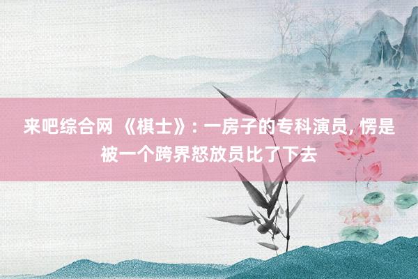 来吧综合网 《棋士》: 一房子的专科演员， 愣是被一个跨界怒放员比了下去