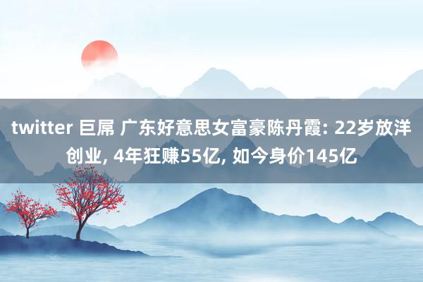 twitter 巨屌 广东好意思女富豪陈丹霞: 22岁放洋创业， 4年狂赚55亿， 如今身价145亿