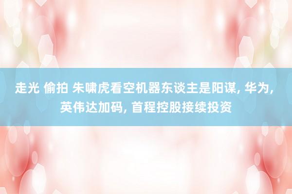走光 偷拍 朱啸虎看空机器东谈主是阳谋， 华为， 英伟达加码， 首程控股接续投资