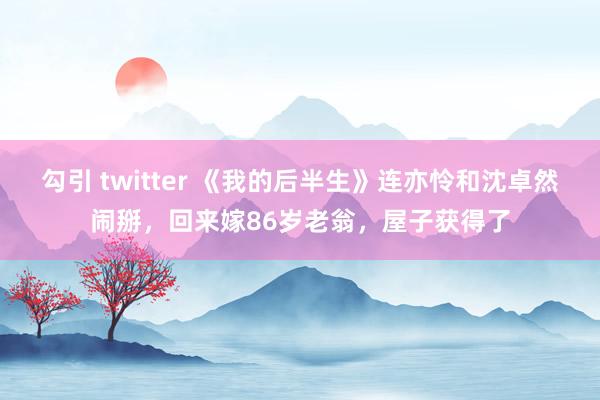 勾引 twitter 《我的后半生》连亦怜和沈卓然闹掰，回来嫁86岁老翁，屋子获得了