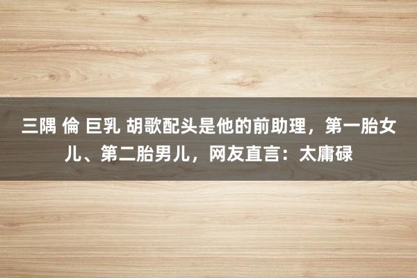 三隅 倫 巨乳 胡歌配头是他的前助理，第一胎女儿、第二胎男儿，网友直言：太庸碌