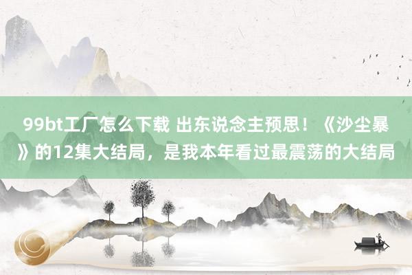 99bt工厂怎么下载 出东说念主预思！《沙尘暴》的12集大结局，是我本年看过最震荡的大结局