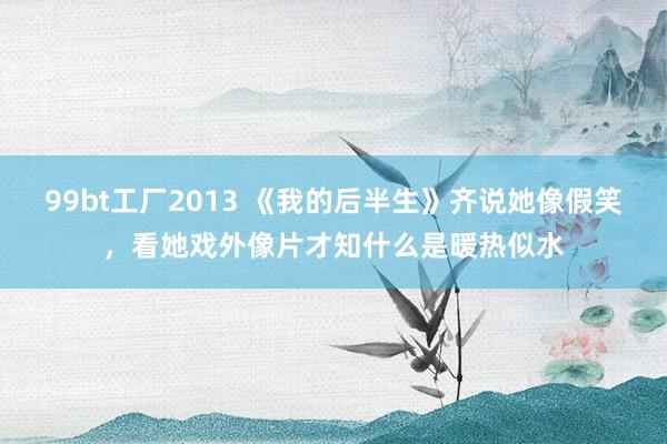 99bt工厂2013 《我的后半生》齐说她像假笑，看她戏外像片才知什么是暖热似水