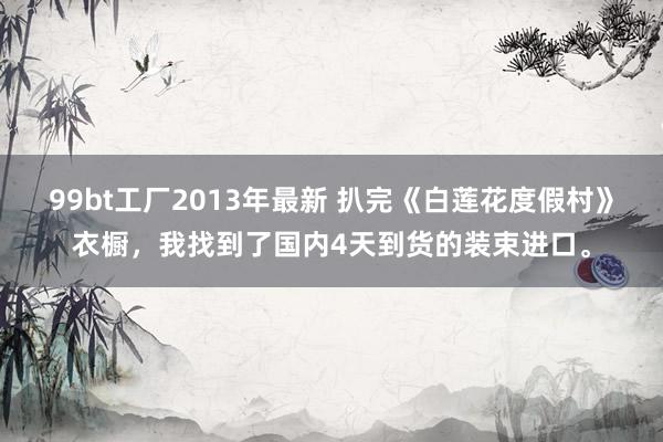 99bt工厂2013年最新 扒完《白莲花度假村》衣橱，我找到了国内4天到货的装束进口。