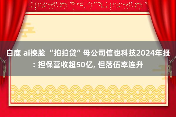 白鹿 ai换脸 “拍拍贷”母公司信也科技2024年报: 担保营收超50亿， 但落伍率连升
