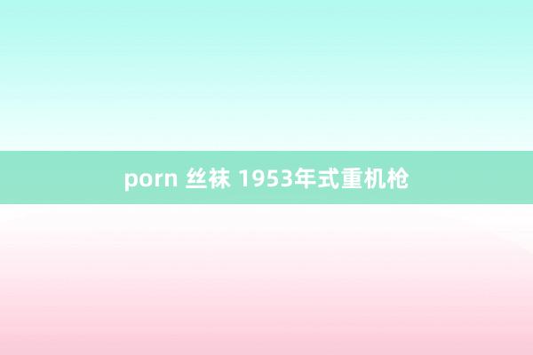 porn 丝袜 1953年式重机枪