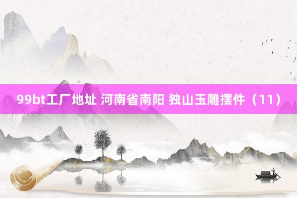 99bt工厂地址 河南省南阳 独山玉雕摆件（11）