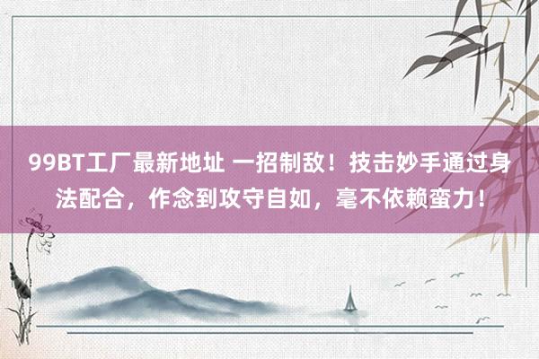 99BT工厂最新地址 一招制敌！技击妙手通过身法配合，作念到攻守自如，毫不依赖蛮力！