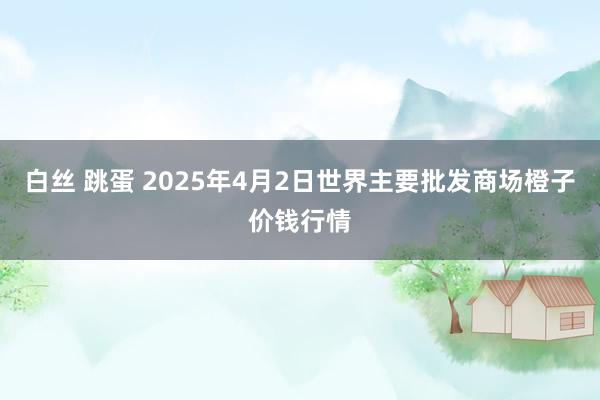 白丝 跳蛋 2025年4月2日世界主要批发商场橙子价钱行情