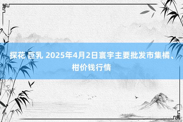 探花 巨乳 2025年4月2日寰宇主要批发市集橘、柑价钱行情