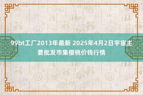 99bt工厂2013年最新 2025年4月2日宇宙主要批发市集樱桃价钱行情