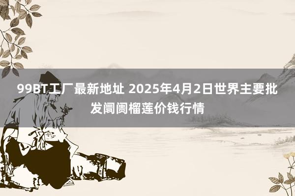 99BT工厂最新地址 2025年4月2日世界主要批发阛阓榴莲价钱行情
