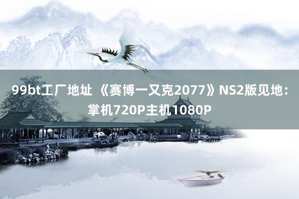 99bt工厂地址 《赛博一又克2077》NS2版见地：掌机720P主机1080P