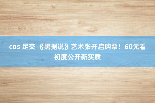 cos 足交 《黑据说》艺术张开启购票！60元看初度公开新实质