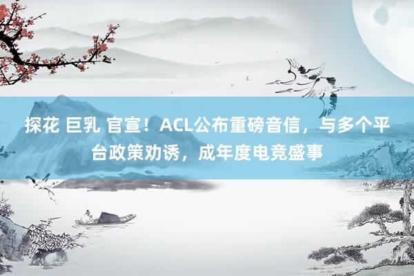 探花 巨乳 官宣！ACL公布重磅音信，与多个平台政策劝诱，成年度电竞盛事