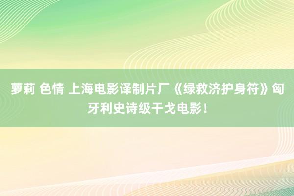 萝莉 色情 上海电影译制片厂《绿救济护身符》匈牙利史诗级干戈电影！