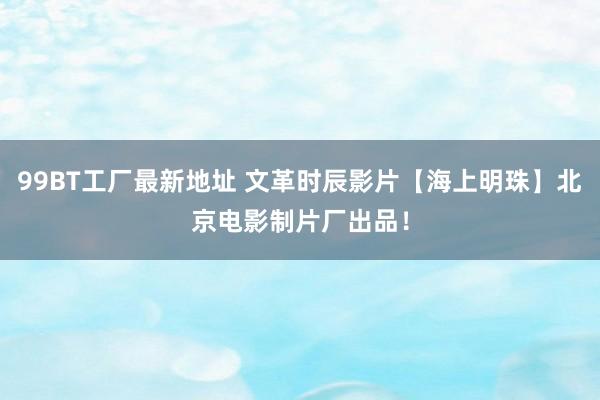 99BT工厂最新地址 文革时辰影片【海上明珠】北京电影制片厂出品！