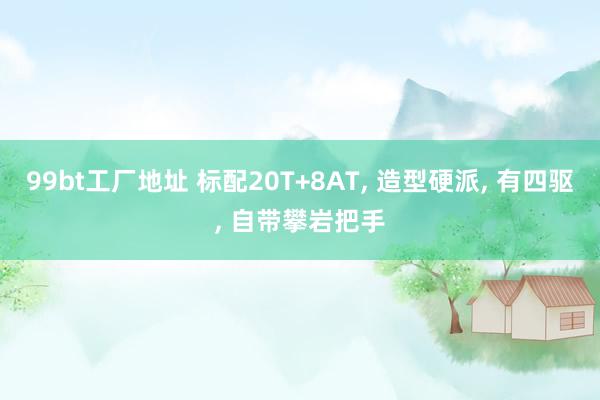 99bt工厂地址 标配20T+8AT， 造型硬派， 有四驱， 自带攀岩把手
