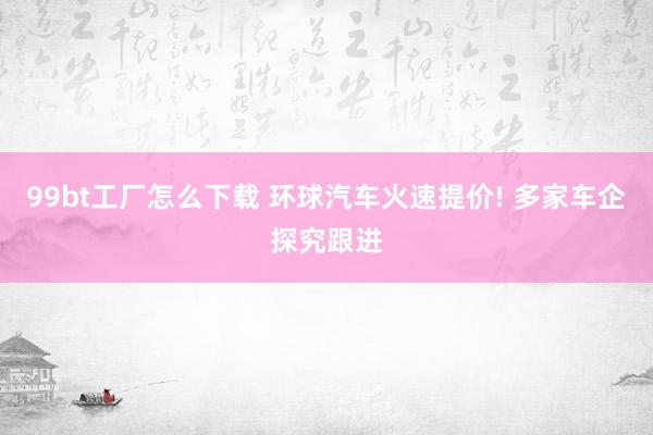 99bt工厂怎么下载 环球汽车火速提价! 多家车企探究跟进