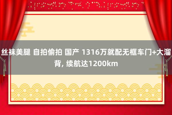 丝袜美腿 自拍偷拍 国产 1316万就配无框车门+大溜背， 续航达1200km