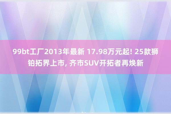 99bt工厂2013年最新 17.98万元起! 25款狮铂拓界上市， 齐市SUV开拓者再焕新