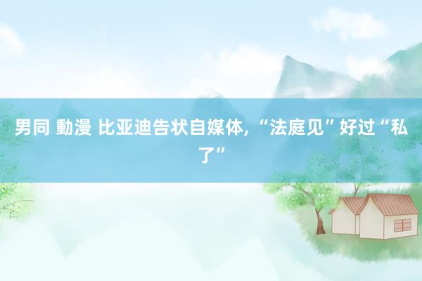 男同 動漫 比亚迪告状自媒体， “法庭见”好过“私了”