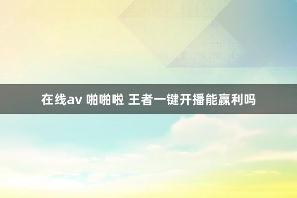 在线av 啪啪啦 王者一键开播能赢利吗