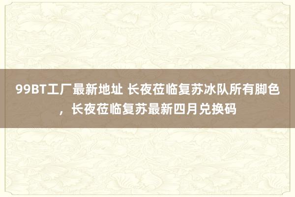 99BT工厂最新地址 长夜莅临复苏冰队所有脚色，长夜莅临复苏最新四月兑换码
