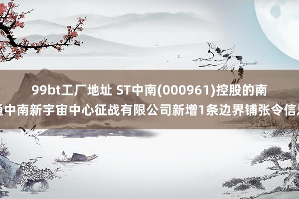 99bt工厂地址 ST中南(000961)控股的南通中南新宇宙中心征战有限公司新增1条边界铺张令信息