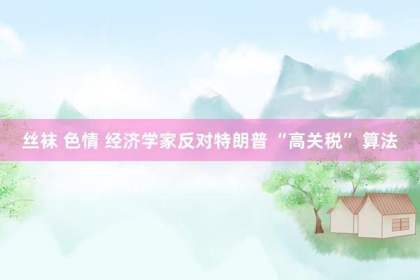 丝袜 色情 经济学家反对特朗普 “高关税” 算法