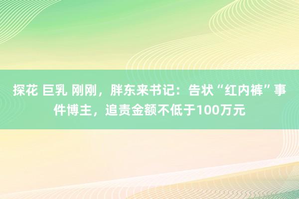 探花 巨乳 刚刚，胖东来书记：告状“红内裤”事件博主，追责金额不低于100万元
