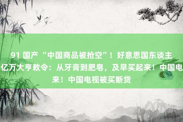 91 国产 “中国商品被抢空”！好意思国东谈主放浪囤货，亿万大亨敕令：从牙膏到肥皂，及早买起来！中国电视被买断货