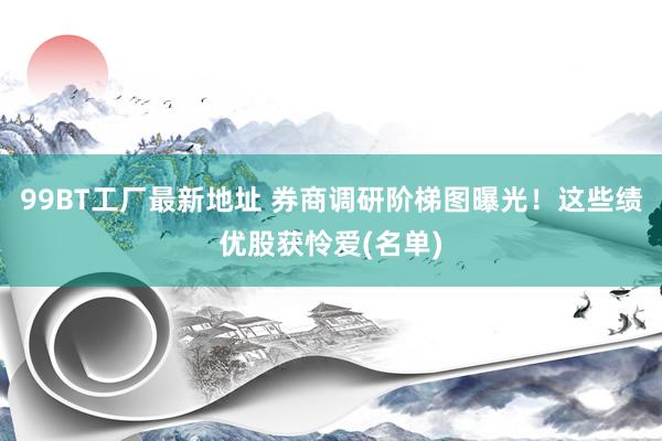 99BT工厂最新地址 券商调研阶梯图曝光！这些绩优股获怜爱(名单)