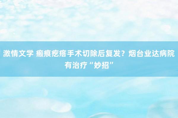 激情文学 瘢痕疙瘩手术切除后复发？烟台业达病院有治疗“妙招”