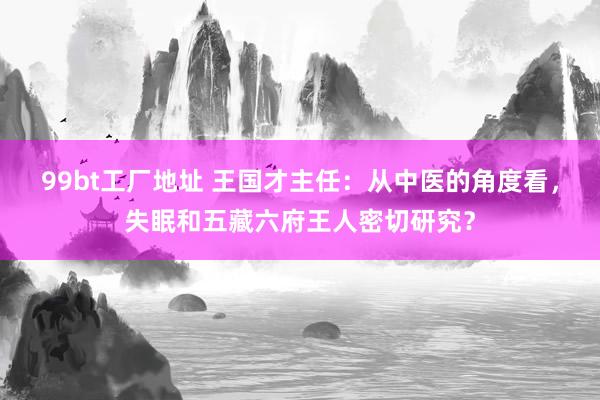 99bt工厂地址 王国才主任：从中医的角度看，失眠和五藏六府王人密切研究？