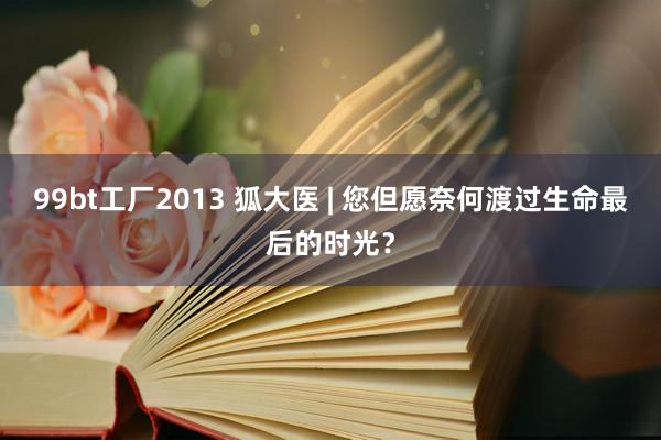 99bt工厂2013 狐大医 | 您但愿奈何渡过生命最后的时光？