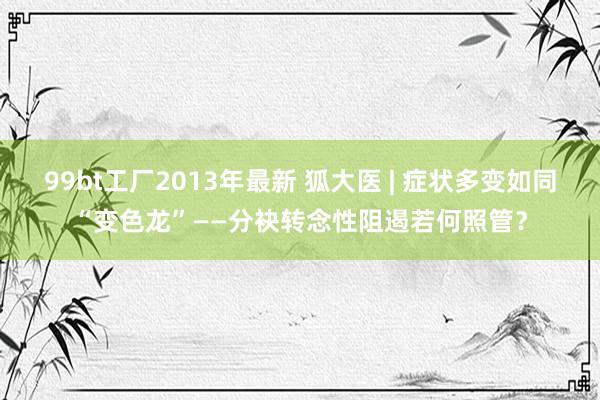 99bt工厂2013年最新 狐大医 | 症状多变如同“变色龙”——分袂转念性阻遏若何照管？