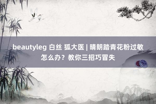 beautyleg 白丝 狐大医 | 晴朗踏青花粉过敏怎么办？教你三招巧冒失