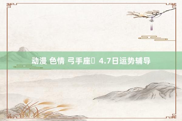 动漫 色情 弓手座♐4.7日运势辅导
