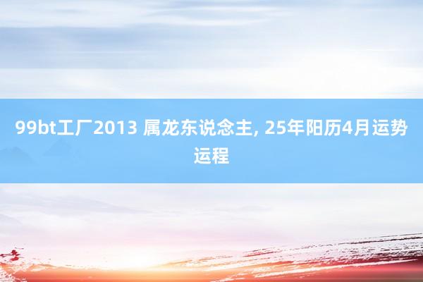 99bt工厂2013 属龙东说念主， 25年阳历4月运势运程