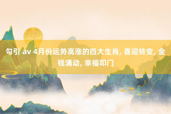 勾引 av 4月份运势高涨的四大生肖， 喜迎转变， 金钱涌动， 幸福叩门