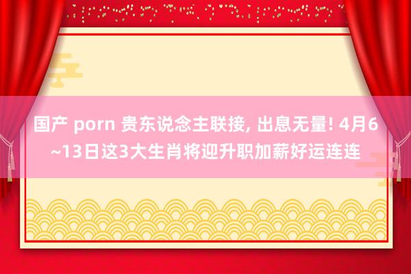 国产 porn 贵东说念主联接， 出息无量! 4月6~13日这3大生肖将迎升职加薪好运连连