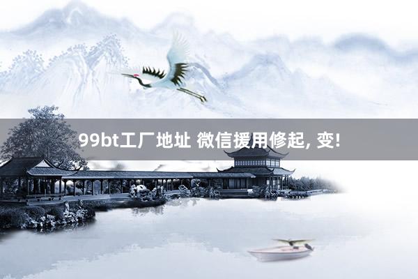 99bt工厂地址 微信援用修起， 变!